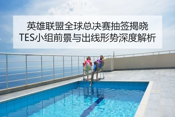 英雄联盟全球总决赛抽签揭晓 TES小组前景与出线形势深度解析