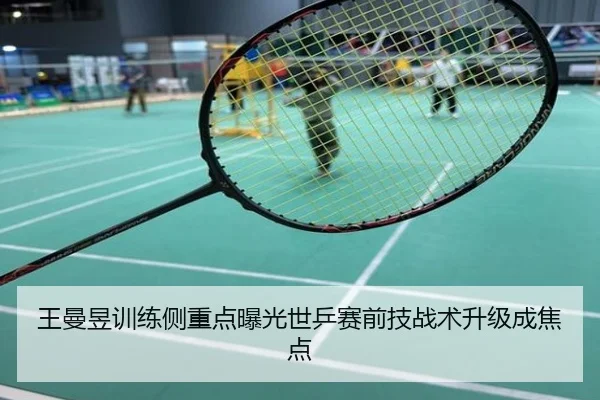 王曼昱训练侧重点曝光世乒赛前技战术升级成焦点